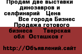 Продам две выставки динозавров и селфинарий › Цена ­ 7 000 000 - Все города Бизнес » Продажа готового бизнеса   . Тверская обл.,Осташков г.